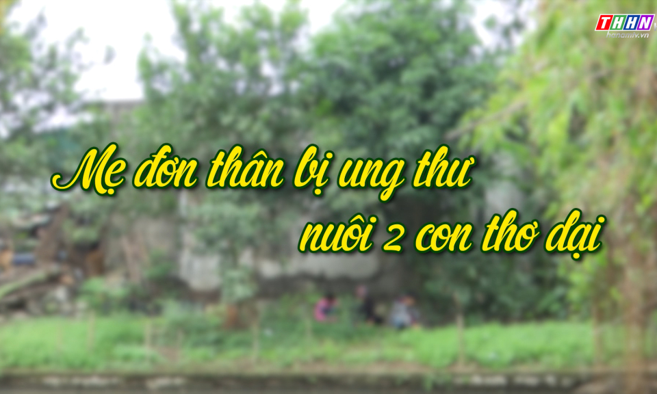NRYT: Mẹ đơn thân bị ung thư nuôi 2 con thơ dại