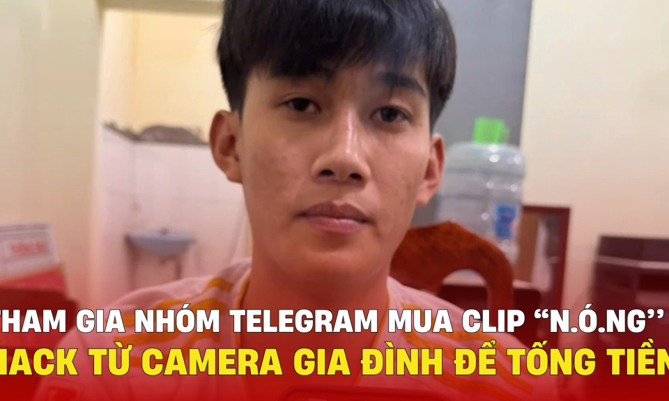 TTXH: Tham gia nhóm Telegram mua clip “n.ó.ng” trên  hack từ camera gia đình để tống tiền