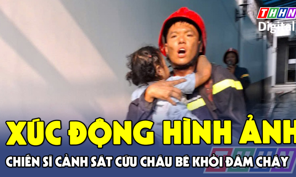 TTXH: Xúc động hình ảnh chiến sĩ Cảnh sát cứu cháu bé khỏi đám cháy