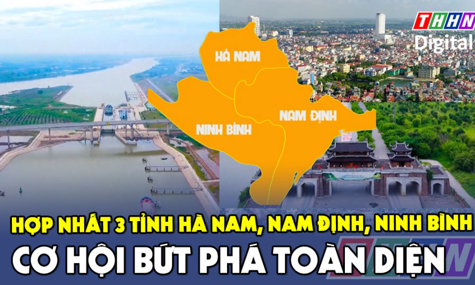 Hợp nhất 3 tỉnh Hà Nam, Nam Định, Ninh Bình – Cơ hội bứt phá toàn diện